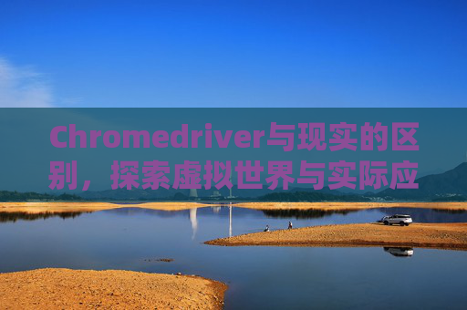 Chromedriver与现实的区别，探索虚拟世界与实际应用的差异