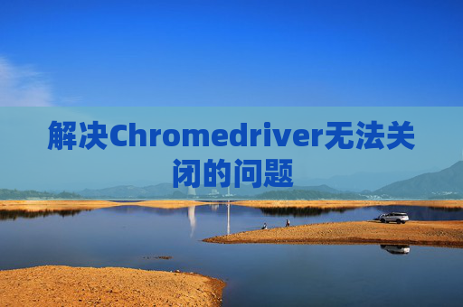 解决Chromedriver无法关闭的问题