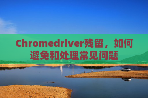 Chromedriver残留，如何避免和处理常见问题