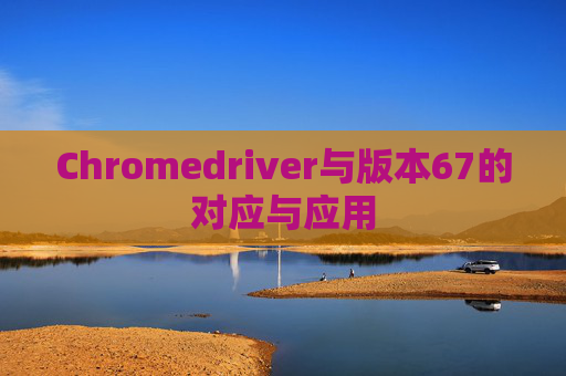 Chromedriver与版本67的对应与应用
